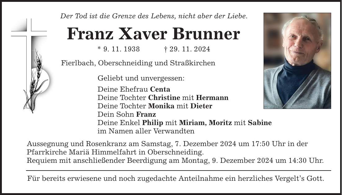 Der Tod ist die Grenze des Lebens, nicht aber der Liebe. Franz Xaver Brunner * 9. 11. 1938 _ 29. 11. 2024 Fierlbach, Oberschneiding und Straßkirchen Geliebt und unvergessen: Deine Ehefrau Centa Deine Tochter Christine mit Hermann Deine Tochter Monika mit Dieter Dein Sohn Franz Deine Enkel Philip mit Miriam, Moritz mit Sabine im Namen aller Verwandten Aussegnung und Rosenkranz am Samstag, 7. Dezember 2024 um 17:50 Uhr in der Pfarrkirche Mariä Himmelfahrt in Oberschneiding. Requiem mit anschließender Beerdigung am Montag, 9. Dezember 2024 um 14:30 Uhr. Für bereits erwiesene und noch zugedachte Anteilnahme ein herzliches Vergelt's Gott.