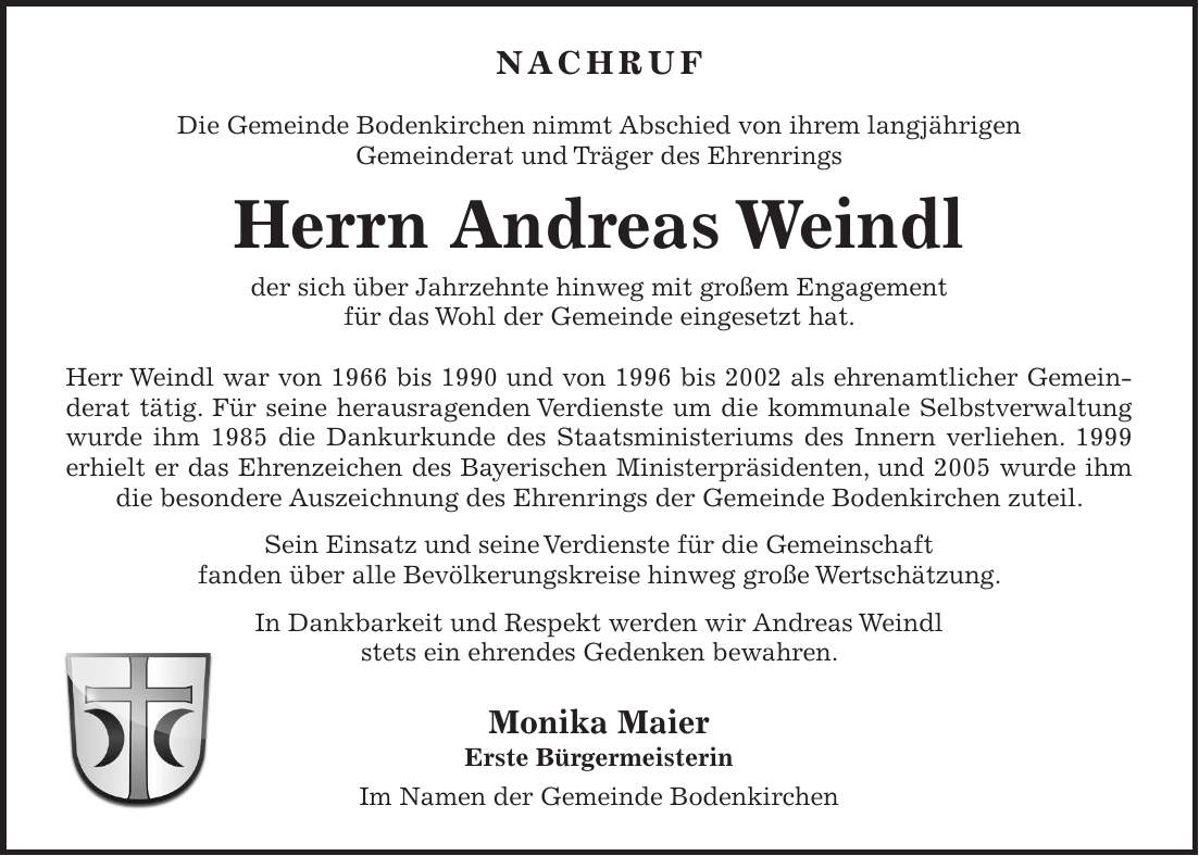 Nachruf Die Gemeinde Bodenkirchen nimmt Abschied von ihrem langjährigen Gemeinderat und Träger des Ehrenrings Herrn Andreas Weindl der sich über Jahrzehnte hinweg mit großem Engagement für das Wohl der Gemeinde eingesetzt hat. Herr Weindl war von 1966 bis 1990 und von 1996 bis 2002 als ehrenamtlicher Gemeinderat tätig. Für seine herausragenden Verdienste um die kommunale Selbstverwaltung wurde ihm 1985 die Dankurkunde des Staatsministeriums des Innern verliehen. 1999 erhielt er das Ehrenzeichen des Bayerischen Ministerpräsidenten, und 2005 wurde ihm die besondere Auszeichnung des Ehrenrings der Gemeinde Bodenkirchen zuteil. Sein Einsatz und seine Verdienste für die Gemeinschaft fanden über alle Bevölkerungskreise hinweg große Wertschätzung. In Dankbarkeit und Respekt werden wir Andreas Weindl stets ein ehrendes Gedenken bewahren. Monika Maier Erste Bürgermeisterin Im Namen der Gemeinde Bodenkirchen