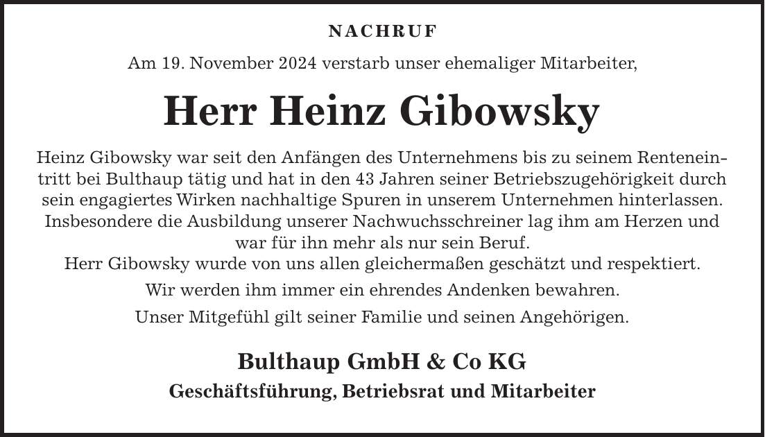  NACHRUF Am 19. November 2024 verstarb unser ehemaliger Mitarbeiter, Herr Heinz Gibowsky Heinz Gibowsky war seit den Anfängen des Unternehmens bis zu seinem Renteneintritt bei Bulthaup tätig und hat in den 43 Jahren seiner Betriebszugehörigkeit durch sein engagiertes Wirken nachhaltige Spuren in unserem Unternehmen hinterlassen. Insbesondere die Ausbildung unserer Nachwuchsschreiner lag ihm am Herzen und war für ihn mehr als nur sein Beruf. Herr Gibowsky wurde von uns allen gleichermaßen geschätzt und respektiert. Wir werden ihm immer ein ehrendes Andenken bewahren. Unser Mitgefühl gilt seiner Familie und seinen Angehörigen. Bulthaup GmbH & Co KG Geschäftsführung, Betriebsrat und Mitarbeiter 