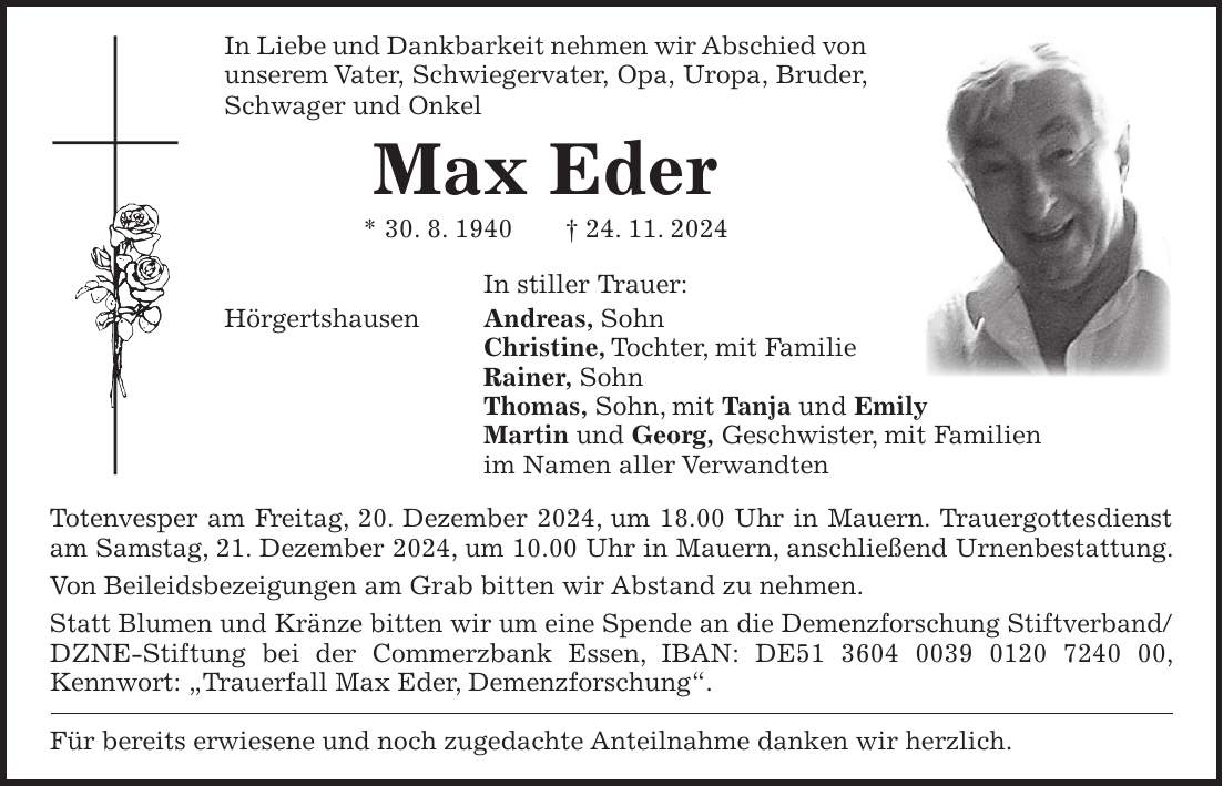 In Liebe und Dankbarkeit nehmen wir Abschied von unserem Vater, Schwiegervater, Opa, Uropa, Bruder, Schwager und Onkel Max Eder * 30. 8. 1940 + 24. 11. 2024 In stiller Trauer: Hörgertshausen Andreas, Sohn Christine, Tochter, mit Familie Rainer, Sohn Thomas, Sohn, mit Tanja und Emily Martin und Georg, Geschwister, mit Familien im Namen aller Verwandten Totenvesper am Freitag, 20. Dezember 2024, um 18.00 Uhr in Mauern. Trauergottesdienst am Samstag, 21. Dezember 2024, um 10.00 Uhr in Mauern, anschließend Urnenbestattung. Von Beileidsbezeigungen am Grab bitten wir Abstand zu nehmen. Statt Blumen und Kränze bitten wir um eine Spende an die Demenzforschung Stiftverband/ DZNE-Stiftung bei der Commerzbank Essen, IBAN: DE***, Kennwort: 'Trauerfall Max Eder, Demenzforschung'. Für bereits erwiesene und noch zugedachte Anteilnahme danken wir herzlich.