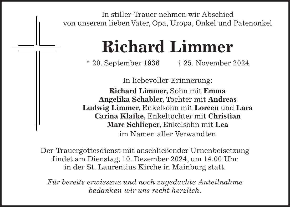  In stiller Trauer nehmen wir Abschied von unserem lieben Vater, Opa, Uropa, Onkel und Patenonkel Richard Limmer * 20. September 1936 + 25. November 2024 In liebevoller Erinnerung: Richard Limmer, Sohn mit Emma Angelika Schabler, Tochter mit Andreas Ludwig Limmer, Enkelsohn mit Loreen und Lara Carina Klafke, Enkeltochter mit Christian Marc Schlieper, Enkelsohn mit Lea im Namen aller Verwandten Der Trauergottesdienst mit anschließender Urnenbeisetzung findet am Dienstag, 10. Dezember 2024, um 14.00 Uhr in der St. Laurentius Kirche in Mainburg statt. Für bereits erwiesene und noch zugedachte Anteilnahme bedanken wir uns recht herzlich.