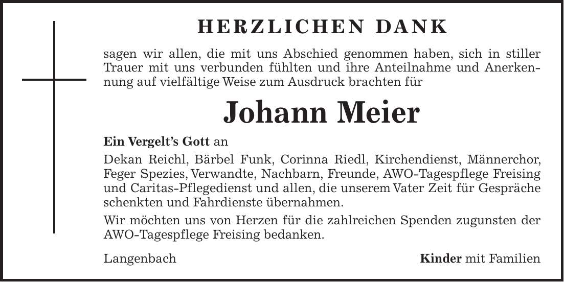 HERZLICHEN DANK sagen wir allen, die mit uns Abschied genommen haben, sich in stiller Trauer mit uns verbunden fühlten und ihre Anteilnahme und Anerkennung auf vielfältige Weise zum Ausdruck brachten für Johann Meier Ein Vergelt's Gott an Dekan Reichl, Bärbel Funk, Corinna Riedl, Kirchendienst, Männerchor, Feger Spezies, Verwandte, Nachbarn, Freunde, AWO-Tagespflege Freising und Caritas-Pflegedienst und allen, die unserem Vater Zeit für Gespräche schenkten und Fahrdienste übernahmen. Wir möchten uns von Herzen für die zahlreichen Spenden zugunsten der AWO-Tagespflege Freising bedanken. LangenbachKinder mit Familien