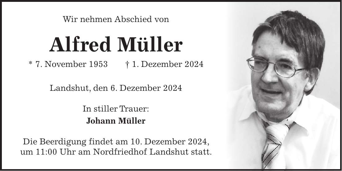 Wir nehmen Abschied von Alfred Müller * 7. November 1953 + 1. Dezember 2024 Landshut, den 6. Dezember 2024 In stiller Trauer: Johann Müller Die Beerdigung findet am 10. Dezember 2024, um 11:00 Uhr am Nordfriedhof Landshut statt.