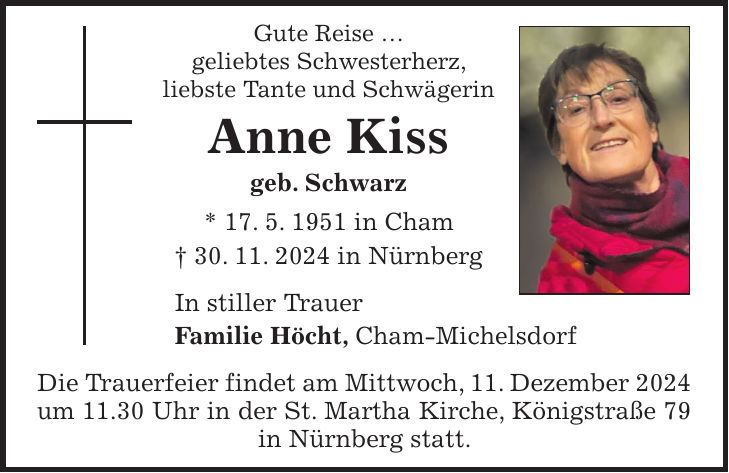 Gute Reise ... geliebtes Schwesterherz, liebste Tante und Schwägerin Anne Kiss geb. Schwarz * 17. 5. 1951 in Cham + 30. 11. 2024 in Nürnberg In stiller Trauer Familie Höcht, Cham-Michelsdorf Die Trauerfeier findet am Mittwoch, 11. Dezember 2024 um 11.30 Uhr in der St. Martha Kirche, Königstraße 79 in Nürnberg statt.