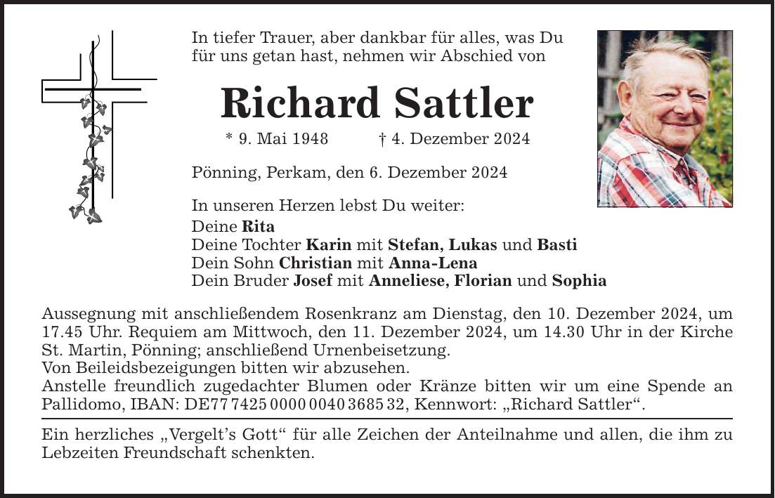 In tiefer Trauer, aber dankbar für alles, was Du für uns getan hast, nehmen wir Abschied von Richard Sattler * 9. Mai 1948 _ 4. Dezember 2024 Pönning, Perkam, den 6. Dezember 2024 In unseren Herzen lebst Du weiter: Deine Rita Deine Tochter Karin mit Stefan, Lukas und Basti Dein Sohn Christian mit Anna-Lena Dein Bruder Josef mit Anneliese, Florian und Sophia Aussegnung mit anschließendem Rosenkranz am Dienstag, den 10. Dezember 2024, um 17.45 Uhr. Requiem am Mittwoch, den 11. Dezember 2024, um 14.30 Uhr in der Kirche St. Martin, Pönning; anschließend Urnenbeisetzung. Von Beileidsbezeigungen bitten wir abzusehen. Anstelle freundlich zugedachter Blumen oder Kränze bitten wir um eine Spende an Pallidomo, IBAN: DE***, Kennwort: 