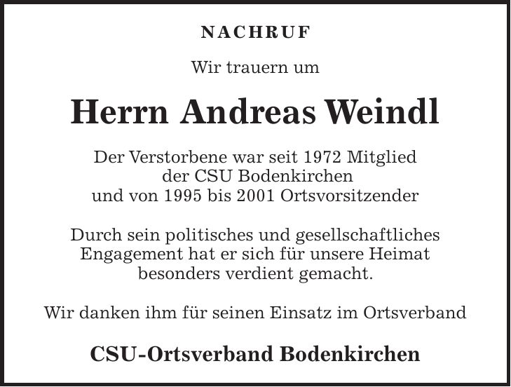 Nachruf Wir trauern um Herrn Andreas Weindl Der Verstorbene war seit 1972 Mitglied der CSU Bodenkirchen und von 1995 bis 2001 Ortsvorsitzender Durch sein politisches und gesellschaftliches Engagement hat er sich für unsere Heimat besonders verdient gemacht. Wir danken ihm für seinen Einsatz im Ortsverband CSU-Ortsverband Bodenkirchen