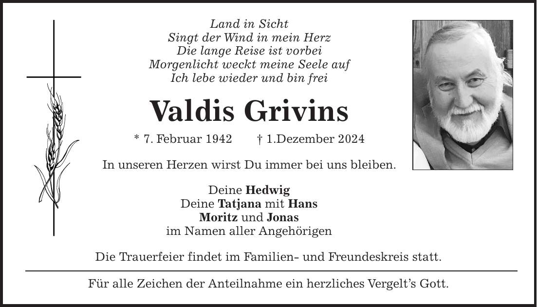 Land in Sicht Singt der Wind in mein Herz Die lange Reise ist vorbei Morgenlicht weckt meine Seele auf Ich lebe wieder und bin frei Valdis Grivins * 7. Februar 1942 + 1.Dezember 2024 In unseren Herzen wirst Du immer bei uns bleiben. Deine Hedwig Deine Tatjana mit Hans Moritz und Jonas im Namen aller Angehörigen Die Trauerfeier findet im Familien- und Freundeskreis statt. Für alle Zeichen der Anteilnahme ein herzliches Vergelt's Gott.