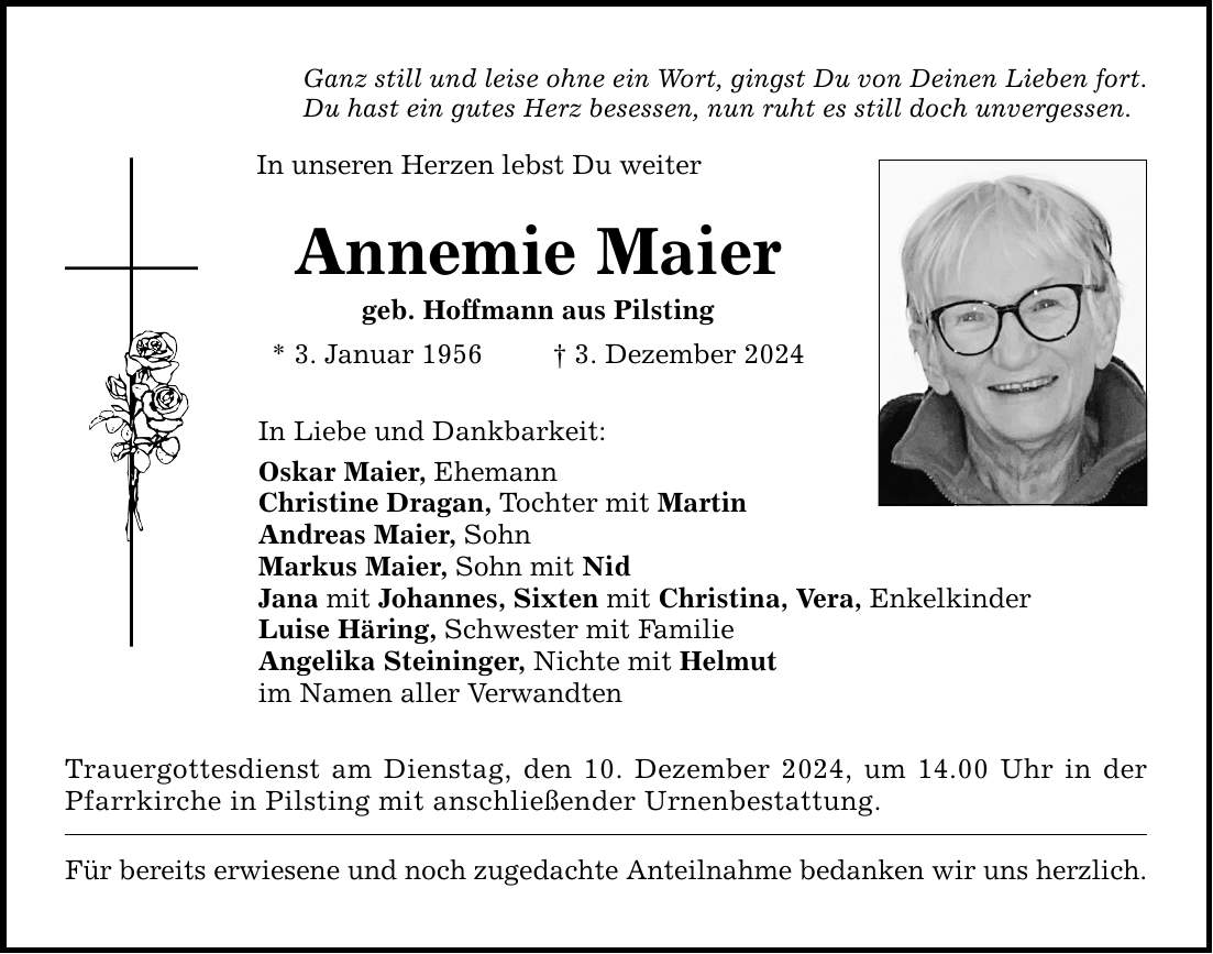 Ganz still und leise ohne ein Wort, gingst Du von Deinen Lieben fort. Du hast ein gutes Herz besessen, nun ruht es still doch unvergessen. In unseren Herzen lebst Du weiter Annemie Maier geb. Hoffmann aus Pilsting * 3. Januar 1956 _ 3. Dezember 2024 In Liebe und Dankbarkeit: Oskar Maier, Ehemann Christine Dragan, Tochter mit Martin Andreas Maier, Sohn Markus Maier, Sohn mit Nid Jana mit Johannes, Sixten mit Christina, Vera, Enkelkinder Luise Häring, Schwester mit Familie Angelika Steininger, Nichte mit Helmut im Namen aller Verwandten Trauergottesdienst am Dienstag, den 10. Dezember 2024, um 14.00 Uhr in der Pfarrkirche in Pilsting mit anschließender Urnenbestattung. Für bereits erwiesene und noch zugedachte Anteilnahme bedanken wir uns herzlich.