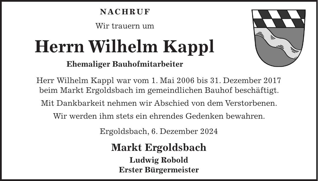 NACHRUF Wir trauern um Herrn Wilhelm Kappl Ehemaliger Bauhofmitarbeiter Herr Wilhelm Kappl war vom 1. Mai 2006 bis 31. Dezember 2017 beim Markt Ergoldsbach im gemeindlichen Bauhof beschäftigt. Mit Dankbarkeit nehmen wir Abschied von dem Verstorbenen. Wir werden ihm stets ein ehrendes Gedenken bewahren. Ergoldsbach, 6. Dezember 2024 Markt Ergoldsbach Ludwig Robold Erster Bürgermeister