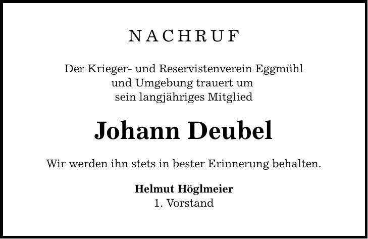 NachrufDer Krieger- und Reservistenverein Eggmühlund Umgebung trauert um sein langjähriges MitgliedJohann DeubelWir werden ihn stets in bester Erinnerung behalten.Helmut Höglmeier1. Vorstand