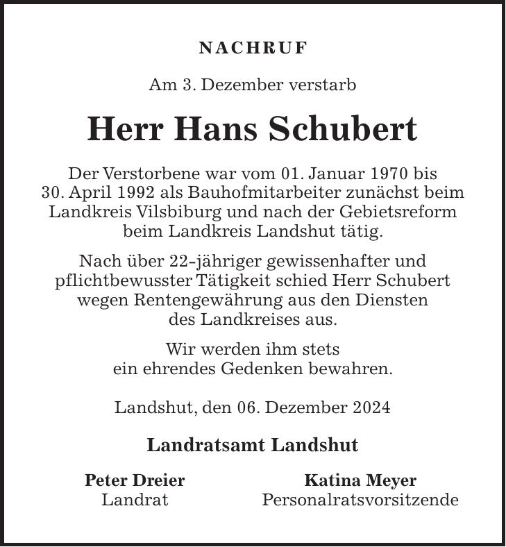 Nachruf Am 3. Dezember verstarb Herr Hans Schubert Der Verstorbene war vom 01. Januar 1970 bis 30. April 1992 als Bauhofmitarbeiter zunächst beim Landkreis Vilsbiburg und nach der Gebietsreform beim Landkreis Landshut tätig. Nach über 22-jähriger gewissenhafter und pflichtbewusster Tätigkeit schied Herr Schubert wegen Rentengewährung aus den Diensten des Landkreises aus. Wir werden ihm stets ein ehrendes Gedenken bewahren. Landshut, den 06. Dezember 2024 Landratsamt Landshut Peter Dreier Katina Meyer Landrat Personalratsvorsitzende