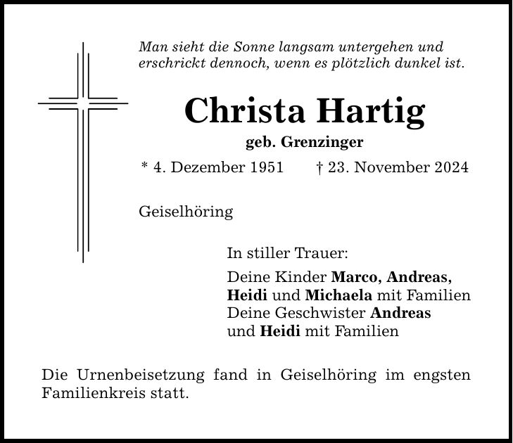 Man sieht die Sonne langsam untergehen und erschrickt dennoch, wenn es plötzlich dunkel ist. Christa Hartig geb. Grenzinger * 4. Dezember 1951 _ 23. November 2024 Geiselhöring In stiller Trauer: Deine Kinder Marco, Andreas, Heidi und Michaela mit Familien Deine Geschwister Andreas und Heidi mit Familien Die Urnenbeisetzung fand in Geiselhöring im engsten Familienkreis statt.