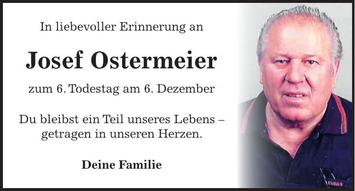 In liebevoller Erinnerung an Josef Ostermeier zum 6. Todestag am 6. Dezember Du bleibst ein Teil unseres Lebens - getragen in unseren Herzen. Deine Familie