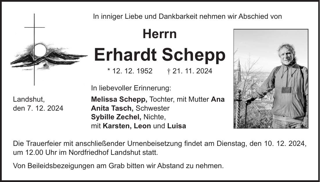 In inniger Liebe und Dankbarkeit nehmen wir Abschied von Herrn Erhardt Schepp * 12. 12. 1952 + 21. 11. 2024 In liebevoller Erinnerung: Landshut, Melissa Schepp, Tochter, mit Mutter Ana den 7. 12. 2024 Anita Tasch, Schwester Sybille Zechel, Nichte, mit Karsten, Leon und Luisa Die Trauerfeier mit anschließender Urnenbeisetzung findet am Dienstag, den 10. 12. 2024, um 12.00 Uhr im Nordfriedhof Landshut statt. Von Beileidsbezeigungen am Grab bitten wir Abstand zu nehmen.