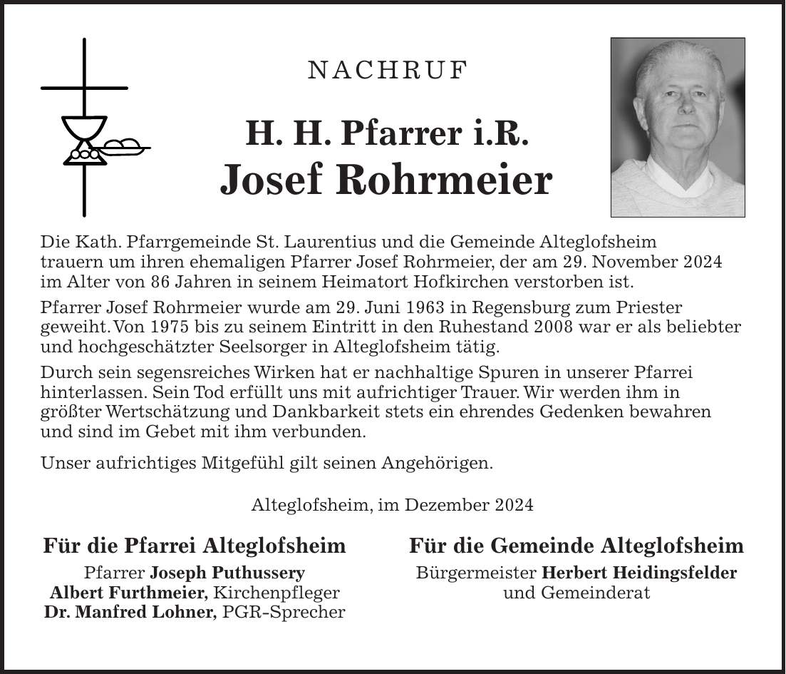 Nachruf H. H. Pfarrer i.R. Josef Rohrmeier Die Kath. Pfarrgemeinde St. Laurentius und die Gemeinde Alteglofsheim trauern um ihren ehemaligen Pfarrer Josef Rohrmeier, der am 29. November 2024 im Alter von 86 Jahren in seinem Heimatort Hofkirchen verstorben ist. Pfarrer Josef Rohrmeier wurde am 29. Juni 1963 in Regensburg zum Priester geweiht. Von 1975 bis zu seinem Eintritt in den Ruhestand 2008 war er als beliebter und hochgeschätzter Seelsorger in Alteglofsheim tätig. Durch sein segensreiches Wirken hat er nachhaltige Spuren in unserer Pfarrei hinterlassen. Sein Tod erfüllt uns mit aufrichtiger Trauer. Wir werden ihm in größter Wertschätzung und Dankbarkeit stets ein ehrendes Gedenken bewahren und sind im Gebet mit ihm verbunden. Unser aufrichtiges Mitgefühl gilt seinen Angehörigen. Alteglofsheim, im Dezember 2024 Für die Pfarrei Alteglofsheim Für die Gemeinde Alteglofsheim Pfarrer Joseph Puthussery Bürgermeister Herbert Heidingsfelder Albert Furthmeier, Kirchenpfleger und Gemeinderat Dr. Manfred Lohner, PGR-Sprecher