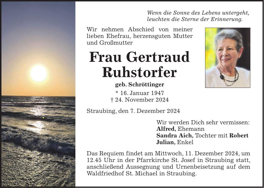 Wenn die Sonne des Lebens untergeht, leuchten die Sterne der Erinnerung. Wir nehmen Abschied von meiner lieben Ehefrau, herzensguten Mutter und Großmutter Frau Gertraud Ruhstorfer geb. Schröttinger * 16. Januar 1947 + 24. November 2024 Straubing, den 7. Dezember 2024 Wir werden Dich sehr vermissen: Alfred, Ehemann Sandra Aich, Tochter mit Robert Julian, Enkel Das Requiem findet am Mittwoch, 11. Dezember 2024, um 12.45 Uhr in der Pfarrkirche St. Josef in Straubing statt, anschließend Aussegnung und Urnenbeisetzung auf dem Waldfriedhof St. Michael in Straubing.