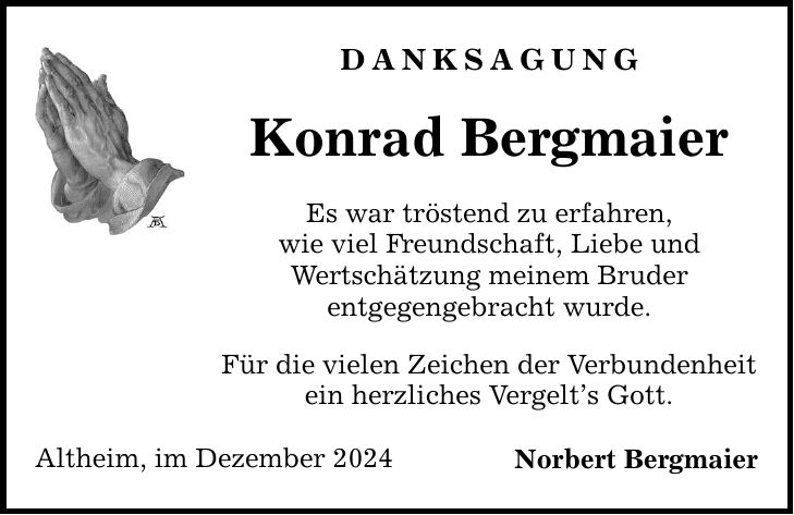 DANKSAGUNG Konrad Bergmaier Es war tröstend zu erfahren, wie viel Freundschaft, Liebe und Wertschätzung meinem Bruder entgegengebracht wurde. Für die vielen Zeichen der Verbundenheit ein herzliches Vergelt's Gott. Altheim, im Dezember 2024 Norbert Bergmaier