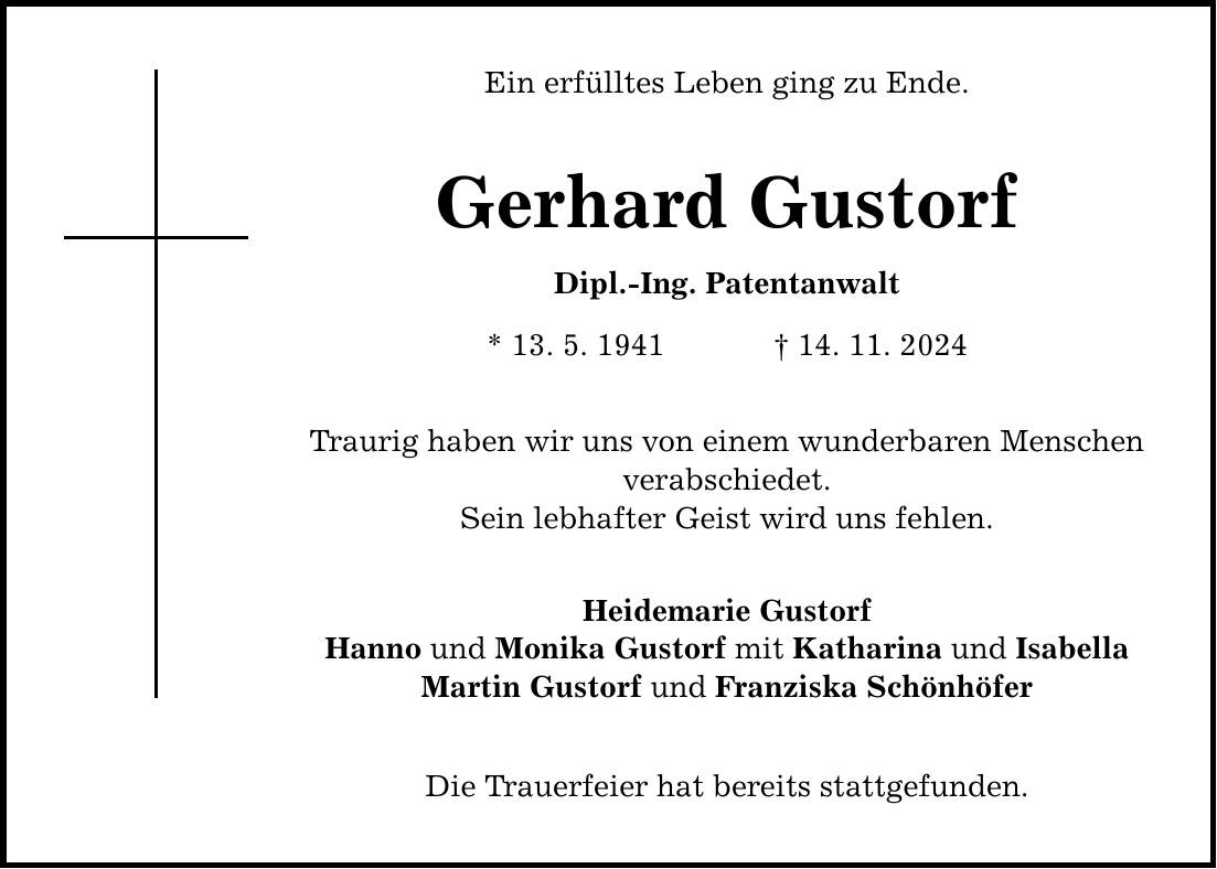 Ein erfülltes Leben ging zu Ende. Gerhard Gustorf Dipl.-Ing. Patentanwalt * 13. 5. 1941 _ 14. 11. 2024 Traurig haben wir uns von einem wunderbaren Menschen verabschiedet. Sein lebhafter Geist wird uns fehlen. Heidemarie Gustorf Hanno und Monika Gustorf mit Katharina und Isabella Martin Gustorf und Franziska Schönhöfer Die Trauerfeier hat bereits stattgefunden.