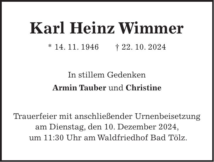 Karl Heinz Wimmer * 14. 11. 1946 + 22. 10. 2024 In stillem Gedenken Armin Tauber und Christine Trauerfeier mit anschließender Urnenbeisetzung am Dienstag, den 10. Dezember 2024, um 11:30 Uhr am Waldfriedhof Bad Tölz.