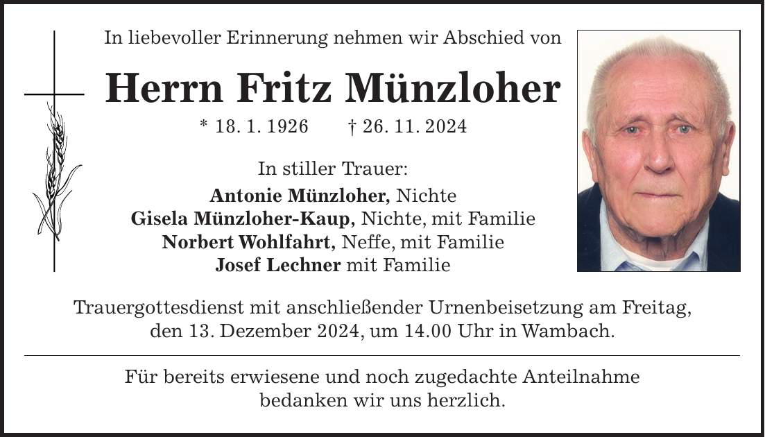 In liebevoller Erinnerung nehmen wir Abschied von Herrn Fritz Münzloher * 18. 1. 1926 + 26. 11. 2024 In stiller Trauer: Antonie Münzloher, Nichte Gisela Münzloher-Kaup, Nichte, mit Familie Norbert Wohlfahrt, Neffe, mit Familie Josef Lechner mit Familie Trauergottesdienst mit anschließender Urnenbeisetzung am Freitag, den 13. Dezember 2024, um 14.00 Uhr in Wambach. Für bereits erwiesene und noch zugedachte Anteilnahme bedanken wir uns herzlich.