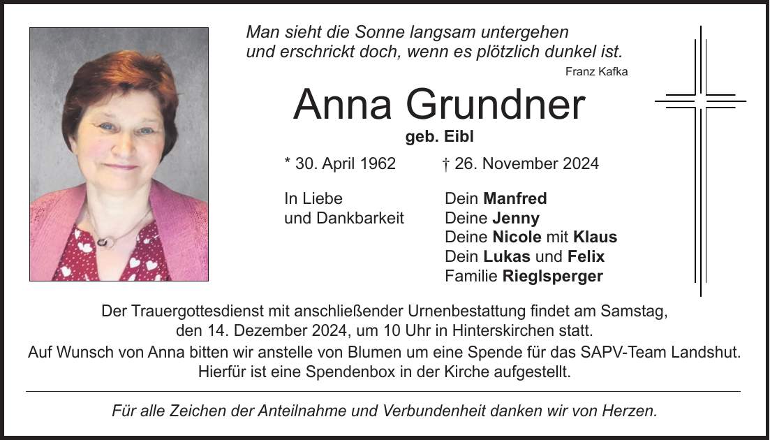  Man sieht die Sonne langsam untergehen und erschrickt doch, wenn es plötzlich dunkel ist. Franz Kafka Anna Grundner geb. Eibl * 30. April 1962 + 26. November 2024 In Liebe Dein Manfred und Dankbarkeit Deine Jenny Deine Nicole mit Klaus Dein Lukas und Felix Familie Rieglsperger Der Trauergottesdienst mit anschließender Urnenbestattung findet am Samstag, den 14. Dezember 2024, um 10 Uhr in Hinterskirchen statt. Auf Wunsch von Anna bitten wir anstelle von Blumen um eine Spende für das SAPV-Team Landshut. Hierfür ist eine Spendenbox in der Kirche aufgestellt. Für alle Zeichen der Anteilnahme und Verbundenheit danken wir von Herzen.