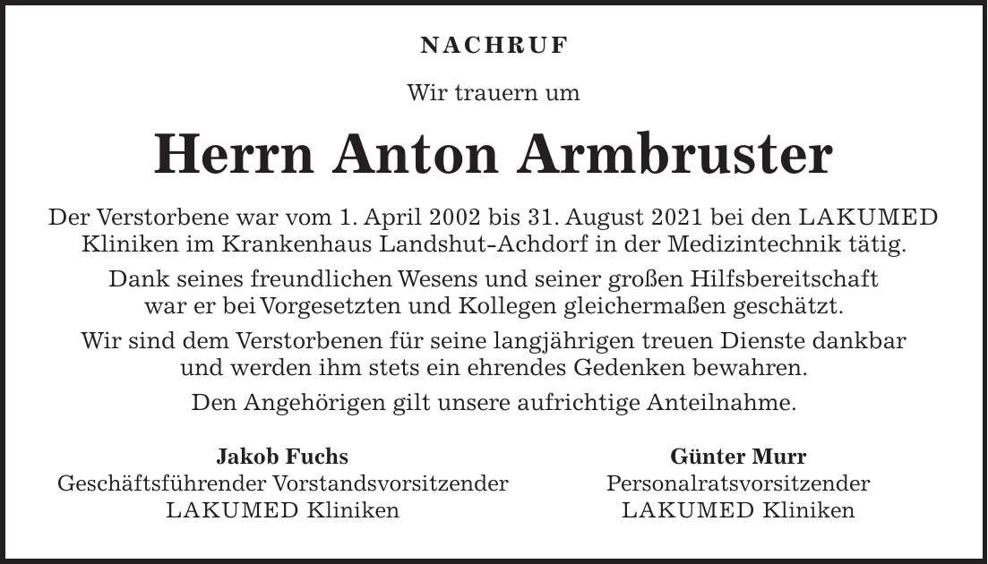  Nachruf Wir trauern um Herrn Anton Armbruster Der Verstorbene war vom 1. April 2002 bis 31. August 2021 bei den LAKUMED Kliniken im Krankenhaus Landshut-Achdorf in der Medizintechnik tätig. Dank seines freundlichen Wesens und seiner großen Hilfsbereitschaft war er bei Vorgesetzten und Kollegen gleichermaßen geschätzt. Wir sind dem Verstorbenen für seine langjährigen treuen Dienste dankbar und werden ihm stets ein ehrendes Gedenken bewahren. Den Angehörigen gilt unsere aufrichtige Anteilnahme.Jakob Fuchs Geschäftsführender Vorstandsvorsitzender LAKUMED Kliniken Günter Murr Personalratsvorsitzender LAKUMED Kliniken