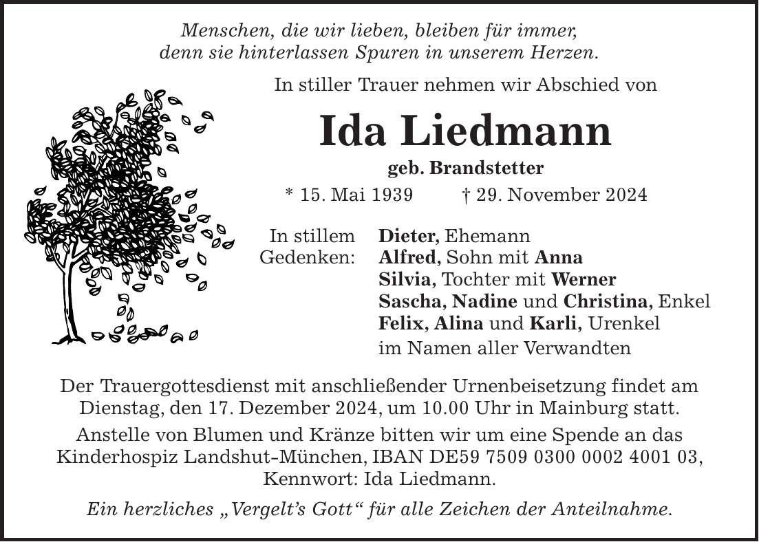  Menschen, die wir lieben, bleiben für immer, denn sie hinterlassen Spuren in unserem Herzen. In stiller Trauer nehmen wir Abschied von Ida Liedmann geb. Brandstetter * 15. Mai 1939 + 29. November 2024 In stillem Dieter, Ehemann Gedenken: Alfred, Sohn mit Anna Silvia, Tochter mit Werner Sascha, Nadine und Christina, Enkel Felix, Alina und Karli, Urenkel im Namen aller Verwandten Der Trauergottesdienst mit anschließender Urnenbeisetzung findet am Dienstag, den 17. Dezember 2024, um 10.00 Uhr in Mainburg statt. Anstelle von Blumen und Kränze bitten wir um eine Spende an das Kinderhospiz Landshut-München, IBAN DE***, Kennwort: Ida Liedmann. Ein herzliches 'Vergelt's Gott' für alle Zeichen der Anteilnahme. 