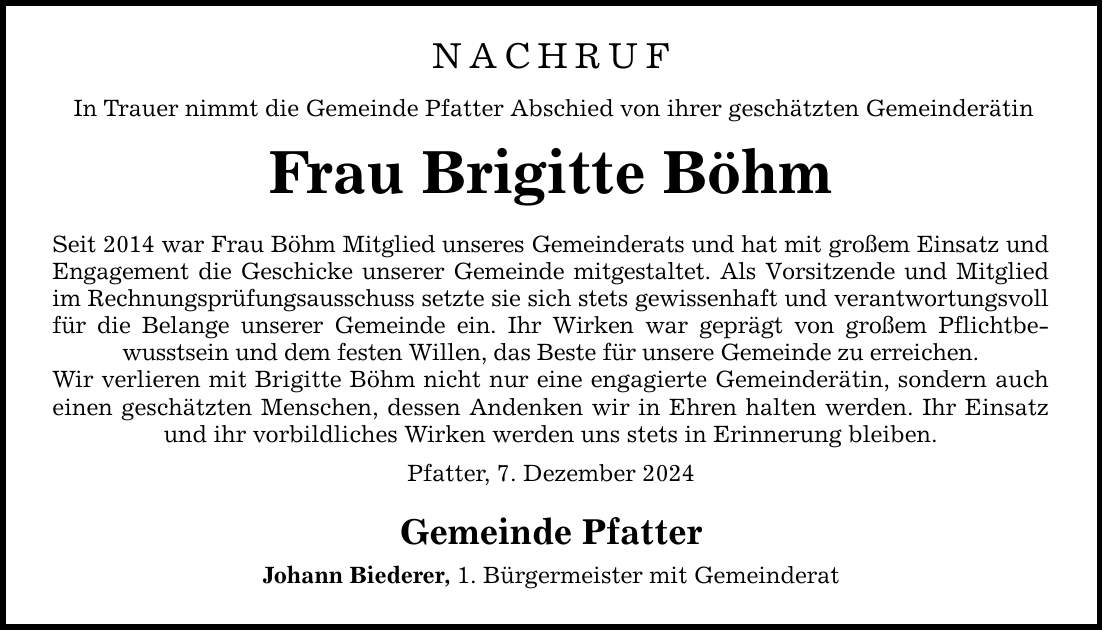 NACHRUF In Trauer nimmt die Gemeinde Pfatter Abschied von ihrer geschätzten Gemeinderätin Frau Brigitte Böhm Seit 2014 war Frau Böhm Mitglied unseres Gemeinderats und hat mit großem Einsatz und Engagement die Geschicke unserer Gemeinde mitgestaltet. Als Vorsitzende und Mitglied im Rechnungsprüfungsausschuss setzte sie sich stets gewissenhaft und verantwortungsvoll für die Belange unserer Gemeinde ein. Ihr Wirken war geprägt von großem Pflichtbewusstsein und dem festen Willen, das Beste für unsere Gemeinde zu erreichen. Wir verlieren mit Brigitte Böhm nicht nur eine engagierte Gemeinderätin, sondern auch einen geschätzten Menschen, dessen Andenken wir in Ehren halten werden. Ihr Einsatz und ihr vorbildliches Wirken werden uns stets in Erinnerung bleiben. Pfatter, 7. Dezember 2024 Gemeinde Pfatter Johann Biederer, 1. Bürgermeister mit Gemeinderat