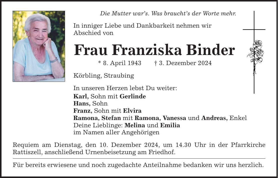 Die Mutter war's. Was braucht's der Worte mehr.In inniger Liebe und Dankbarkeit nehmen wirAbschied vonFrau Franziska Binder* 8. April 1943 _ 3. Dezember 2024Körbling, StraubingIn unseren Herzen lebst Du weiter:Karl, Sohn mit GerlindeHans, SohnFranz, Sohn mit ElviraRamona, Stefan mit Ramona, Vanessa und Andreas, EnkelDeine Lieblinge: Melina und Emiliaim Namen aller AngehörigenRequiem am Dienstag, den 10. Dezember 2024, um 14.30 Uhr in der Pfarrkirche ­Rattiszell, anschließend Urnenbeisetzung am Friedhof.Für bereits erwiesene und noch zugedachte Anteilnahme bedanken wir uns herzlich.