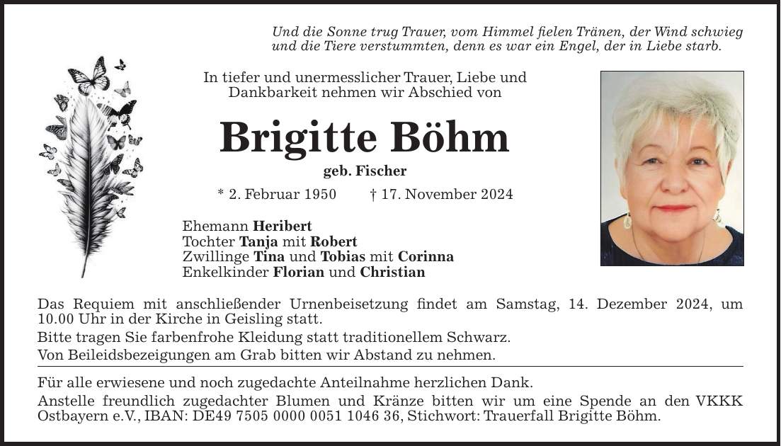 Und die Sonne trug Trauer, vom Himmel fielen Tränen, der Wind schwieg und die Tiere verstummten, denn es war ein Engel, der in Liebe starb. In tiefer und unermesslicher Trauer, Liebe und Dankbarkeit nehmen wir Abschied von Brigitte Böhm geb. Fischer * 2. Februar 1950 + 17. November 2024 Ehemann Heribert Tochter Tanja mit Robert Zwillinge Tina und Tobias mit Corinna Enkelkinder Florian und Christian Das Requiem mit anschließender Urnenbeisetzung findet am Samstag, 14. Dezember 2024, um 10.00 Uhr in der Kirche in Geisling statt. Bitte tragen Sie farbenfrohe Kleidung statt traditionellem Schwarz. Von Beileidsbezeigungen am Grab bitten wir Abstand zu nehmen. Für alle erwiesene und noch zugedachte Anteilnahme herzlichen Dank. Anstelle freundlich zugedachter Blumen und Kränze bitten wir um eine Spende an den VKKK Ostbayern e.V., IBAN: DE***, Stichwort: Trauerfall Brigitte Böhm.