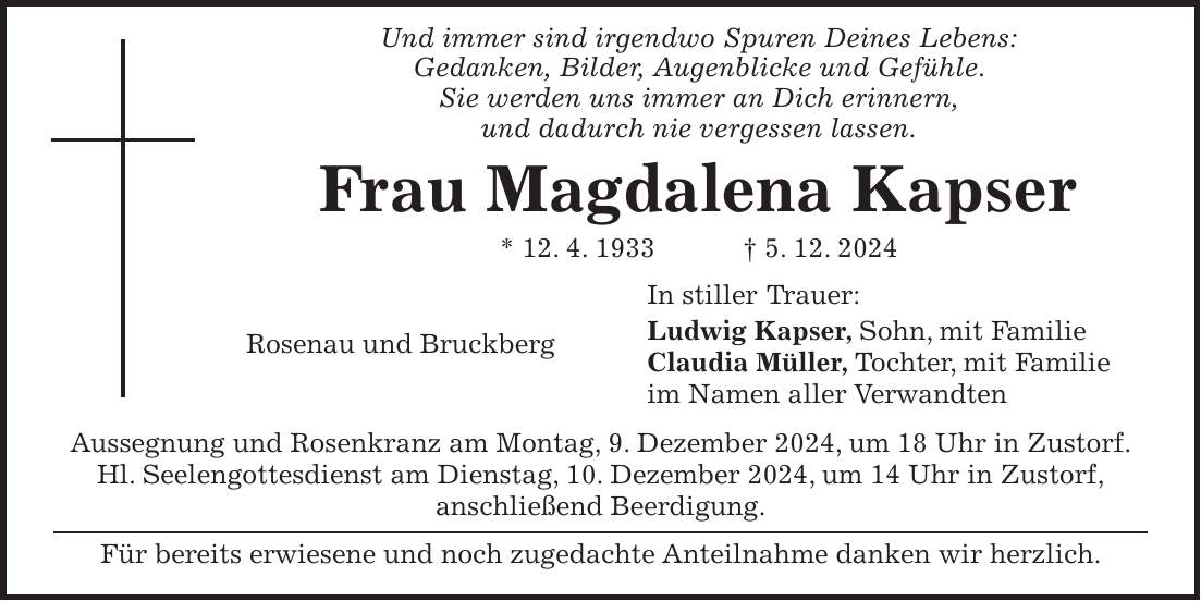  Und immer sind irgendwo Spuren Deines Lebens: Gedanken, Bilder, Augenblicke und Gefühle. Sie werden uns immer an Dich erinnern, und dadurch nie vergessen lassen. Frau Magdalena Kapser * 12. 4. 1933 + 5. 12. 2024 In stiller Trauer: Ludwig Kapser, Sohn, mit Familie Rosenau und Bruckberg Claudia Müller, Tochter, mit Familie im Namen aller Verwandten Aussegnung und Rosenkranz am Montag, 9. Dezember 2024, um 18 Uhr in Zustorf. Hl. Seelengottesdienst am Dienstag, 10. Dezember 2024, um 14 Uhr in Zustorf, anschließend Beerdigung. Für bereits erwiesene und noch zugedachte Anteilnahme danken wir herzlich.