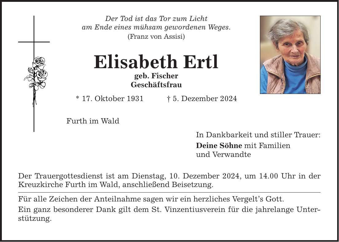 Der Tod ist das Tor zum Lichtam Ende eines mühsam gewordenen Weges.(Franz von Assisi)Elisabeth Ertlgeb. FischerGeschäftsfrau* 17. Oktober 1931 _ 5. Dezember 2024Furth im WaldDer Trauergottesdienst ist am Dienstag, 10. Dezember 2024, um 14.00 Uhr in der Kreuzkirche Furth im Wald, anschließend Beisetzung.Für alle Zeichen der Anteilnahme sagen wir ein herzliches Vergelt's Gott.Ein ganz besonderer Dank gilt dem St. Vinzentiusverein für die jahrelange Unterstützung.In Dankbarkeit und stiller Trauer:Deine Söhne mit Familienund Verwandte