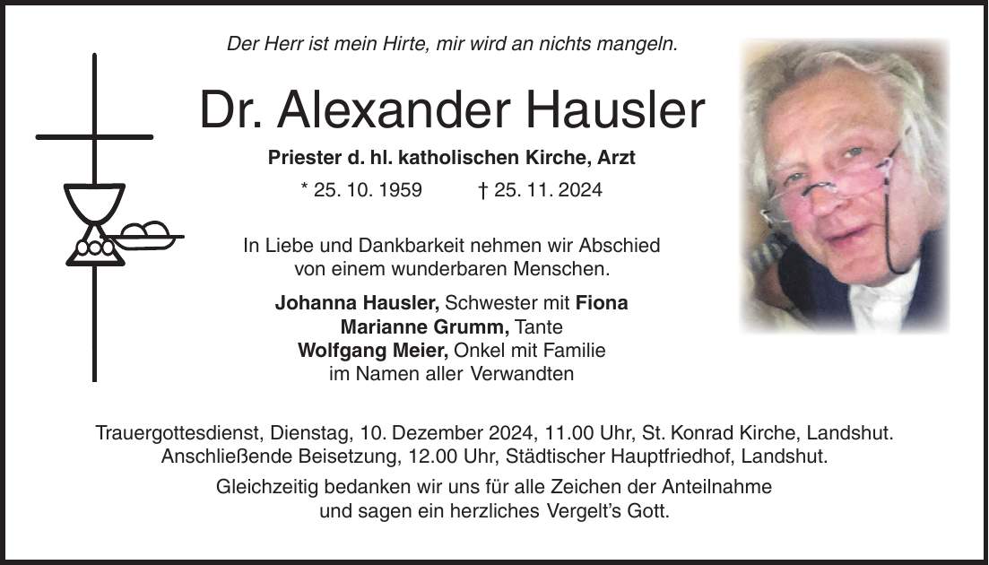  Der Herr ist mein Hirte, mir wird an nichts mangeln. Dr. Alexander Hausler Priester d. hl. katholischen Kirche, Arzt * 25. 10. 1959 + 25. 11. 2024 In Liebe und Dankbarkeit nehmen wir Abschied von einem wunderbaren Menschen. Johanna Hausler, Schwester mit Fiona Marianne Grumm, Tante Wolfgang Meier, Onkel mit Familie im Namen aller Verwandten Trauergottesdienst, Dienstag, 10. Dezember 2024, 11.00 Uhr, St. Konrad Kirche, Landshut. Anschließende Beisetzung, 12.00 Uhr, Städtischer Hauptfriedhof, Landshut. Gleichzeitig bedanken wir uns für alle Zeichen der Anteilnahme und sagen ein herzliches Vergelt's Gott.