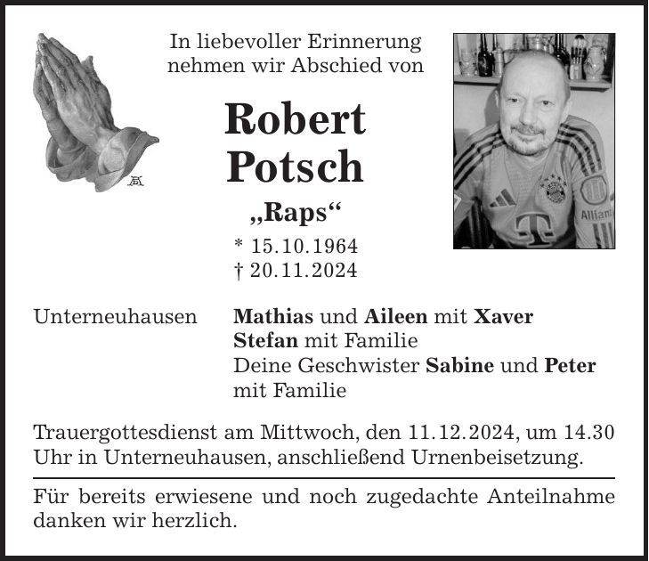 In liebevoller Erinnerung nehmen wir Abschied von Robert Potsch 'Raps' * 15. 10. 1964 + 20. 11. 2024 Unterneuhausen Mathias und Aileen mit Xaver Stefan mit Familie Deine Geschwister Sabine und Peter mit Familie Trauergottesdienst am Mittwoch, den 11. 12. 2024, um 14.30 Uhr in Unterneuhausen, anschließend Urnenbeisetzung. Für bereits erwiesene und noch zugedachte Anteilnahme danken wir herzlich.