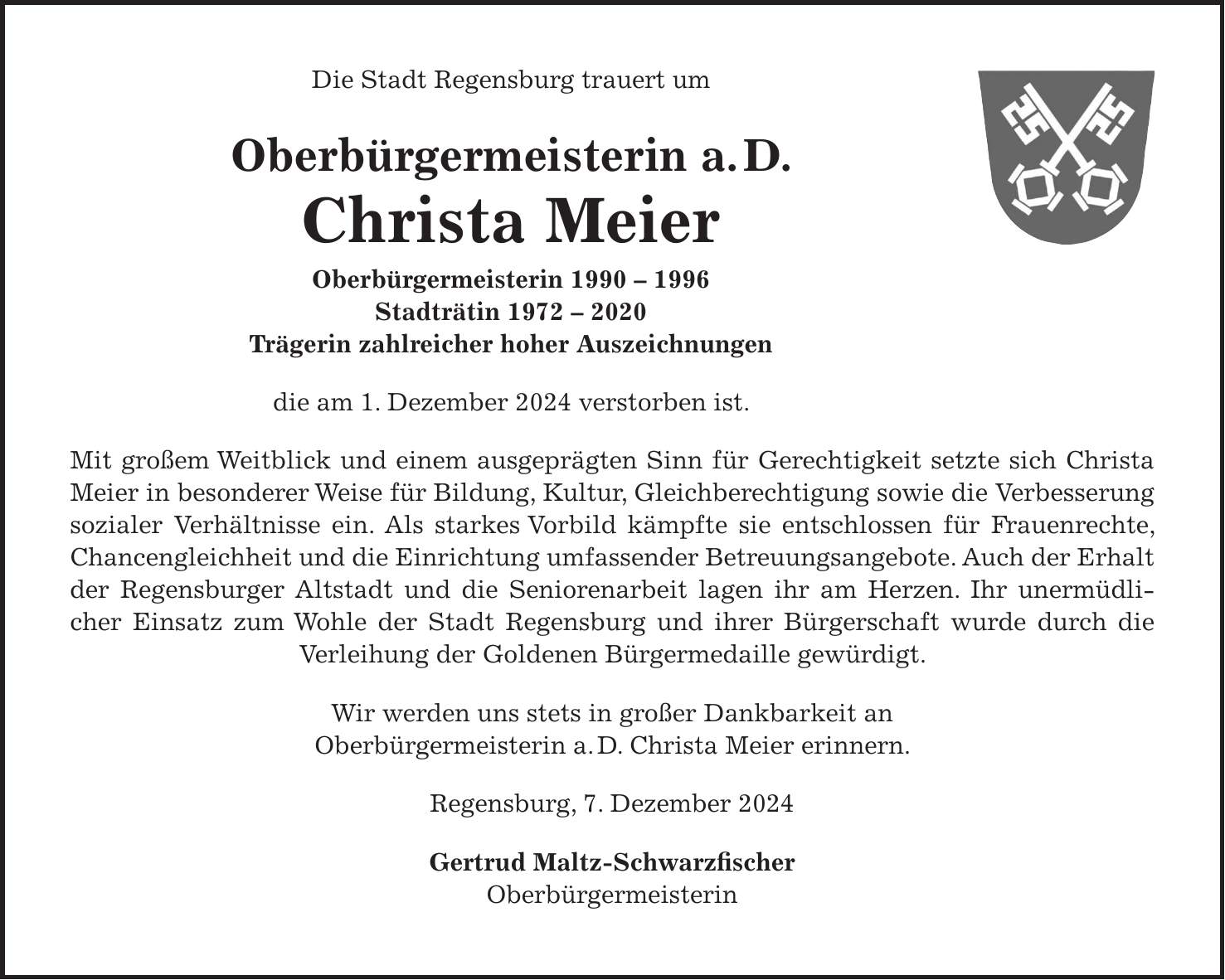 Die Stadt Regensburg trauert um Oberbürgermeisterin a.D. Christa Meier Oberbürgermeisterin *** Stadträtin *** Trägerin zahlreicher hoher Auszeichnungen die am 1. Dezember 2024 verstorben ist. Mit großem Weitblick und einem ausgeprägten Sinn für Gerechtigkeit setzte sich Christa Meier in besonderer Weise für Bildung, Kultur, Gleichberechtigung sowie die Verbesserung sozialer Verhältnisse ein. Als starkes Vorbild kämpfte sie entschlossen für Frauenrechte, Chancengleichheit und die Einrichtung umfassender Betreuungsangebote. Auch der Erhalt der Regensburger Altstadt und die Seniorenarbeit lagen ihr am Herzen. Ihr unermüdlicher Einsatz zum Wohle der Stadt Regensburg und ihrer Bürgerschaft wurde durch die Verleihung der Goldenen Bürgermedaille gewürdigt. Wir werden uns stets in großer Dankbarkeit an Oberbürgermeisterin a.D. Christa Meier erinnern. Regensburg, 7. Dezember 2024 Gertrud Maltz-Schwarzfischer Oberbürgermeisterin