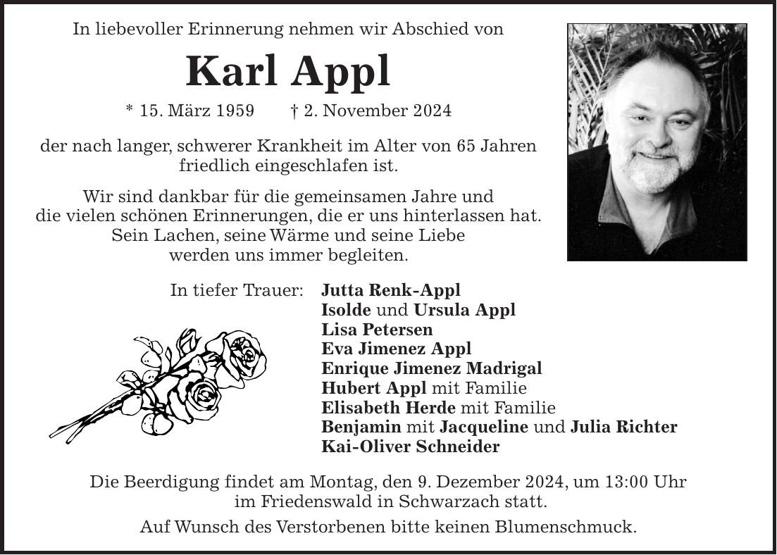 In liebevoller Erinnerung nehmen wir Abschied von Karl Appl * 15. März 1959 + 2. November 2024 der nach langer, schwerer Krankheit im Alter von 65 Jahren friedlich eingeschlafen ist. Wir sind dankbar für die gemeinsamen Jahre und die vielen schönen Erinnerungen, die er uns hinterlassen hat. Sein Lachen, seine Wärme und seine Liebe werden uns immer begleiten. In tiefer Trauer: Jutta Renk-Appl Isolde und Ursula Appl Lisa Petersen Eva Jimenez Appl Enrique Jimenez Madrigal Hubert Appl mit Familie Elisabeth Herde mit Familie Benjamin mit Jacqueline und Julia Richter Kai-Oliver Schneider Die Beerdigung findet am Montag, den 9. Dezember 2024, um 13:00 Uhr im Friedenswald in Schwarzach statt. Auf Wunsch des Verstorbenen bitte keinen Blumenschmuck.