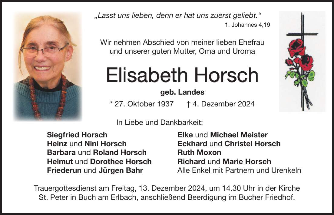  'Lasst uns lieben, denn er hat uns zuerst geliebt.' 1. Johannes 4,19 Wir nehmen Abschied von meiner lieben Ehefrau und unserer guten Mutter, Oma und Uroma Elisabeth Horsch geb. Landes * 27. Oktober 1937 + 4. Dezember 2024 In Liebe und Dankbarkeit: Siegfried Horsch Elke und Michael Meister Heinz und Nini Horsch Eckhard und Christel Horsch Barbara und Roland Horsch Ruth Moxon Helmut und Dorothee Horsch Richard und Marie Horsch Friederun und Jürgen Bahr Alle Enkel mit Partnern und Urenkeln Trauergottesdienst am Freitag, 13. Dezember 2024, um 14.30 Uhr in der Kirche St. Peter in Buch am Erlbach, anschließend Beerdigung im Bucher Friedhof.