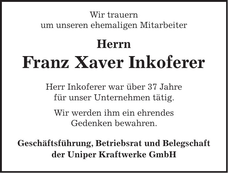  Wir trauern um unseren ehemaligen Mitarbeiter Herrn Franz Xaver Inkoferer Herr Inkoferer war über 37 Jahre für unser Unternehmen tätig. Wir werden ihm ein ehrendes Gedenken bewahren. Geschäftsführung, Betriebsrat und Belegschaft der Uniper Kraftwerke GmbH