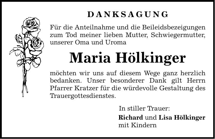 DANKSAGUNG Für die Anteilnahme und die Beileidsbezeigungen zum Tod meiner lieben Mutter, Schwiegermutter, unserer Oma und Uroma Maria Hölkinger möchten wir uns auf diesem Wege ganz herzlich bedanken. Unser besonderer Dank gilt Herrn Pfarrer Kratzer für die würdevolle Gestaltung des Trauergottesdienstes. In stiller Trauer: Richard und Lisa Hölkinger mit Kindern