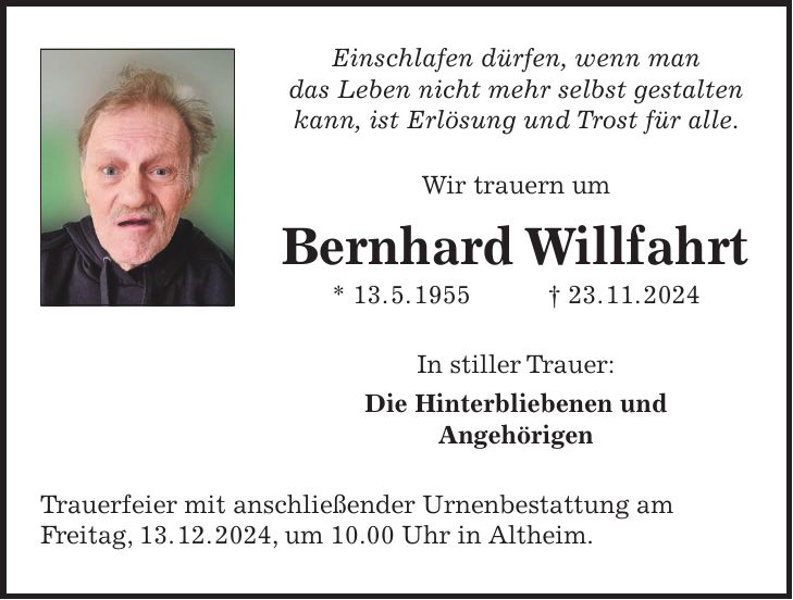 Einschlafen dürfen, wenn man das Leben nicht mehr selbst gestalten kann, ist Erlösung und Trost für alle. Wir trauern um Bernhard Willfahrt * 13. 5. 1955 + 23. 11. 2024 In stiller Trauer: Die Hinterbliebenen und Angehörigen Trauerfeier mit anschließender Urnenbestattung am Freitag, 13. 12. 2024, um 10.00 Uhr in Altheim.