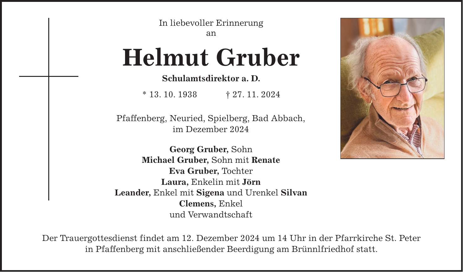 In liebevoller Erinnerung an Helmut Gruber Schulamtsdirektor a. D. * 13. 10. 1938 _ 27. 11. 2024 Pfaffenberg, Neuried, Spielberg, Bad Abbach, im Dezember 2024 Georg Gruber, Sohn Michael Gruber, Sohn mit Renate Eva Gruber, Tochter Laura, Enkelin mit Jörn Leander, Enkel mit Sigena und Urenkel Silvan Clemens, Enkel und Verwandtschaft Der Trauergottesdienst findet am 12. Dezember 2024 um 14 Uhr in der Pfarrkirche St. Peter in Pfaffenberg mit anschließender Beerdigung am Brünnlfriedhof statt.