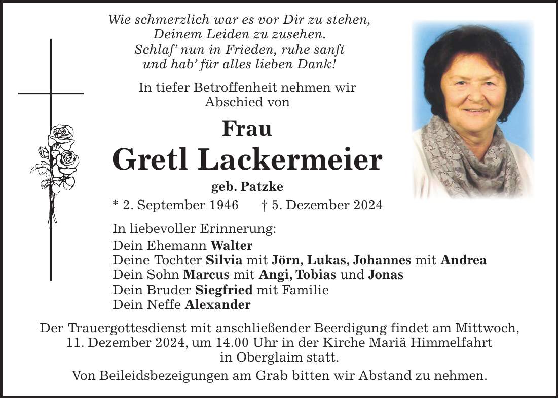  Wie schmerzlich war es vor Dir zu stehen, Deinem Leiden zu zusehen. Schlaf' nun in Frieden, ruhe sanft und hab' für alles lieben Dank! In tiefer Betroffenheit nehmen wir Abschied von Frau Gretl Lackermeier geb. Patzke * 2. September 1946 + 5. Dezember 2024 In liebevoller Erinnerung: Dein Ehemann Walter Deine Tochter Silvia mit Jörn, Lukas, Johannes mit Andrea Dein Sohn Marcus mit Angi, Tobias und Jonas Dein Bruder Siegfried mit Familie Dein Neffe Alexander Der Trauergottesdienst mit anschließender Beerdigung findet am Mittwoch, 11. Dezember 2024, um 14.00 Uhr in der Kirche Mariä Himmelfahrt in Oberglaim statt. Von Beileidsbezeigungen am Grab bitten wir Abstand zu nehmen.