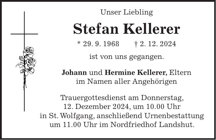  Unser Liebling Stefan Kellerer * 29. 9. 1968 + 2. 12. 2024 ist von uns gegangen. Johann und Hermine Kellerer, Eltern im Namen aller Angehörigen Trauergottesdienst am Donnerstag, 12. Dezember 2024, um 10.00 Uhr in St. Wolfgang, anschließend Urnenbestattung um 11.00 Uhr im Nordfriedhof Landshut.