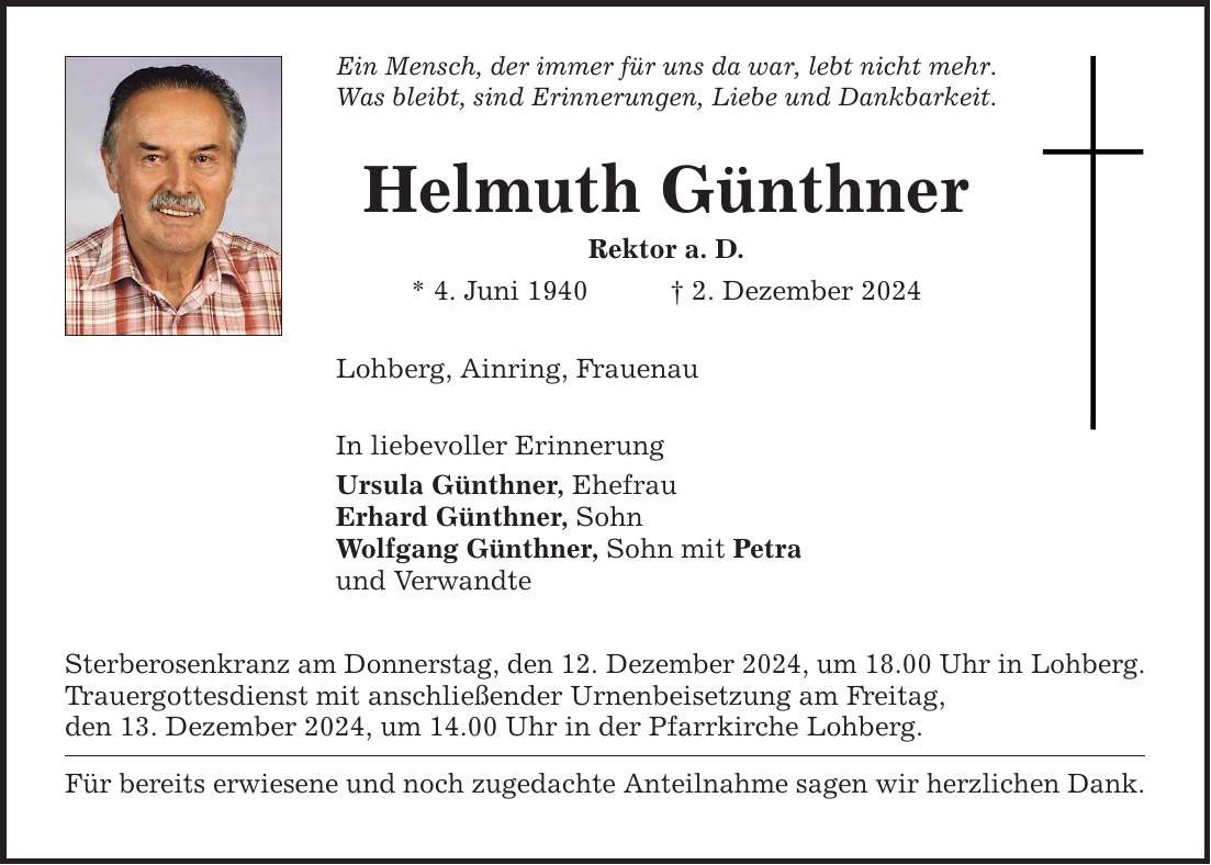 Ein Mensch, der immer für uns da war, lebt nicht mehr.Was bleibt, sind Erinnerungen, Liebe und Dankbarkeit.Helmuth GünthnerRektor a. D.* 4. Juni 1940 _ 2. Dezember 2024Lohberg, Ainring, FrauenauIn liebevoller ErinnerungUrsula Günthner, EhefrauErhard Günthner, SohnWolfgang Günthner, Sohn mit Petraund Verwandte Sterberosenkranz am Donnerstag, den 12. Dezember 2024, um 18.00 Uhr in Lohberg.Trauergottesdienst mit anschließender Urnenbeisetzung am Freitag,den 13. Dezember 2024, um 14.00 Uhr in der Pfarrkirche Lohberg. Für bereits erwiesene und noch zugedachte Anteilnahme sagen wir herzlichen Dank.