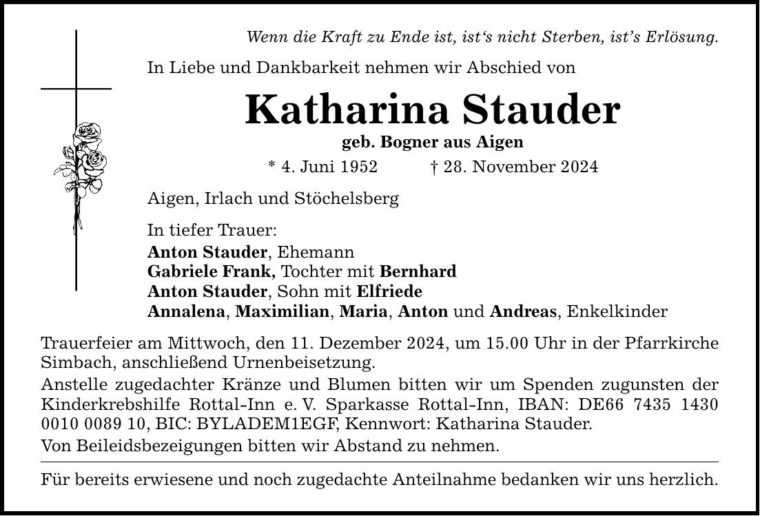 Wenn die Kraft zu Ende ist, ist's nicht Sterben, ist's Erlösung. In Liebe und Dankbarkeit nehmen wir Abschied von Katharina Stauder geb. Bogner aus Aigen * 4. Juni 1952 _ 28. November 2024 Aigen, Irlach und Stöchelsberg In tiefer Trauer: Anton Stauder, Ehemann Gabriele Frank, Tochter mit Bernhard Anton Stauder, Sohn mit Elfriede Annalena, Maximilian, Maria, Anton und Andreas, Enkelkinder Trauerfeier am Mittwoch, den 11. Dezember 2024, um 15.00 Uhr in der Pfarrkirche Simbach, anschließend Urnenbeisetzung. Anstelle zugedachter Kränze und Blumen bitten wir um Spenden zugunsten der Kinderkrebshilfe Rottal-Inn e. V. Sparkasse Rottal-Inn, IBAN: DE***, BIC: BYLADEM1EGF, Kennwort: Katharina Stauder. Von Beileidsbezeigungen bitten wir Abstand zu nehmen. Für bereits erwiesene und noch zugedachte Anteilnahme bedanken wir uns herzlich.