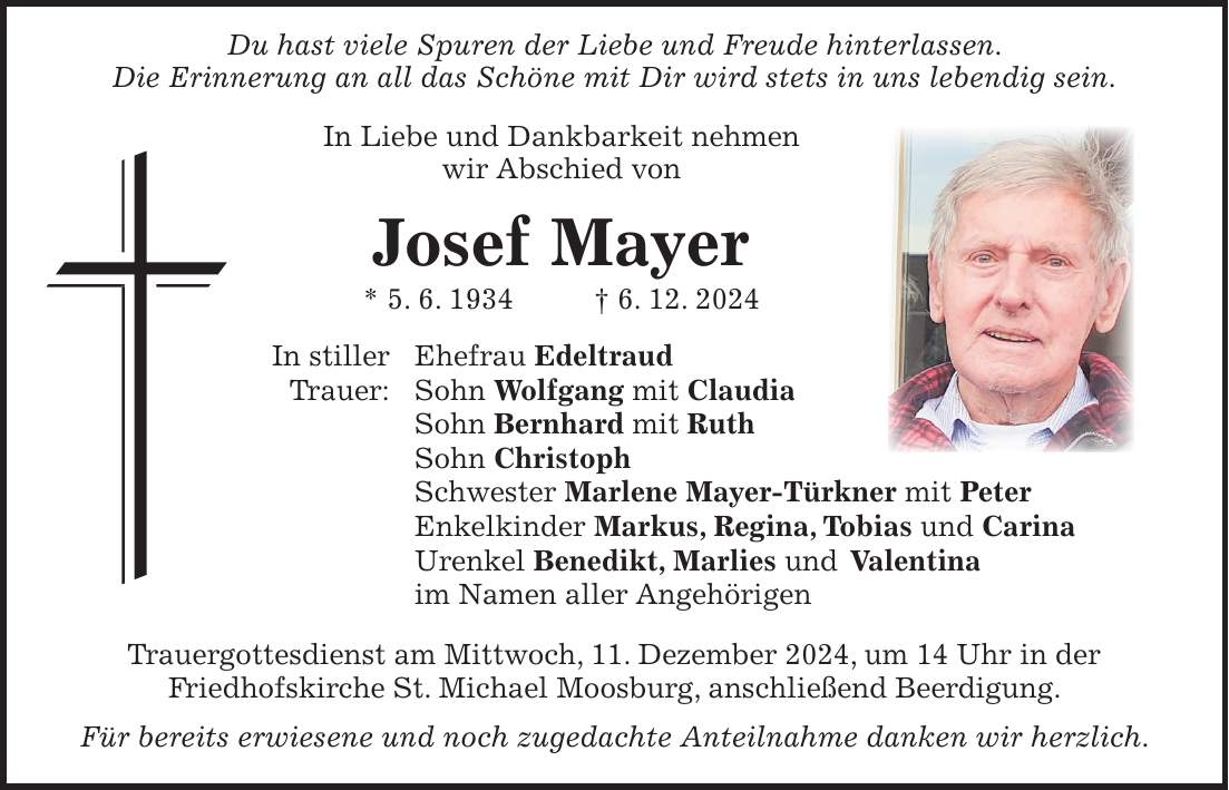  Du hast viele Spuren der Liebe und Freude hinterlassen. Die Erinnerung an all das Schöne mit Dir wird stets in uns lebendig sein. In Liebe und Dankbarkeit nehmen wir Abschied von Josef Mayer * 5. 6. 1934 + 6. 12. 2024 In stiller Ehefrau Edeltraud Trauer: Sohn Wolfgang mit Claudia Sohn Bernhard mit Ruth Sohn Christoph Schwester Marlene Mayer-Türkner mit Peter Enkelkinder Markus, Regina, Tobias und Carina Urenkel Benedikt, Marlies und Valentina im Namen aller Angehörigen Trauergottesdienst am Mittwoch, 11. Dezember 2024, um 14 Uhr in der Friedhofskirche St. Michael Moosburg, anschließend Beerdigung. Für bereits erwiesene und noch zugedachte Anteilnahme danken wir herzlich.