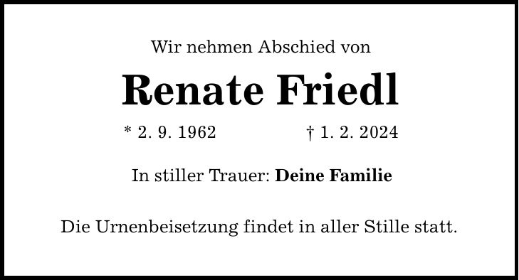 Wir nehmen Abschied von Renate Friedl * 2. 9. 1962 1. 2. 2024 In stiller Trauer: Deine Familie Die Urnenbeisetzung findet in aller Stille statt.