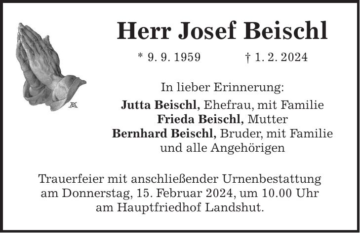 Herr Josef Beischl * 9. 9. 1959 + 1. 2. 2024 In lieber Erinnerung: Jutta Beischl, Ehefrau, mit Familie Frieda Beischl, Mutter Bernhard Beischl, Bruder, mit Familie und alle Angehörigen Trauerfeier mit anschließender Urnenbestattung am Donnerstag, 15. Februar 2024, um 10.00 Uhr am Hauptfriedhof Landshut.