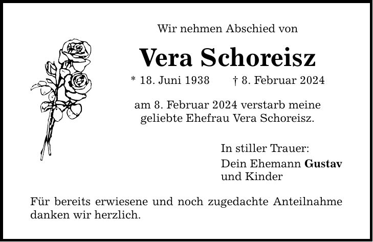 Wir nehmen Abschied von Vera Schoreisz * 18. Juni 1938 8. Februar 2024 am 8. Februar 2024 verstarb meine geliebte Ehefrau Vera Schoreisz. Für bereits erwiesene und noch zugedachte Anteilnahme danken wir herzlich. In stiller Trauer: Dein Ehemann Gustav und Kinder