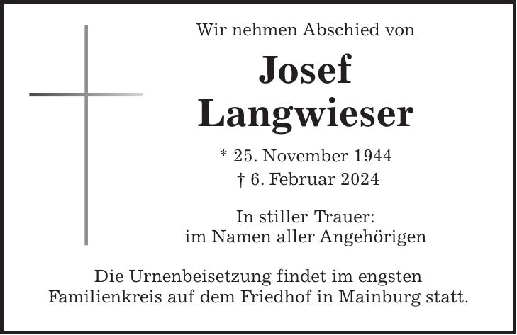 Wir nehmen Abschied von Josef Langwieser * 25. November 1944 + 6. Februar 2024 In stiller Trauer: im Namen aller Angehörigen Die Urnenbeisetzung findet im engsten Familienkreis auf dem Friedhof in Mainburg statt.
